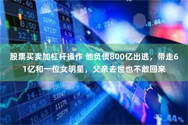 股票买卖加杠杆操作 他负债800亿出逃，带走61亿和一位女明星，父亲去世也不敢回来