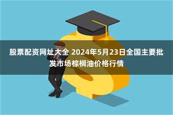 股票配资网址大全 2024年5月23日全国主要批发市场棕榈油价格行情