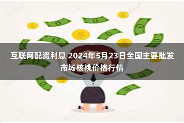 互联网配资利息 2024年5月23日全国主要批发市场核桃价格行情