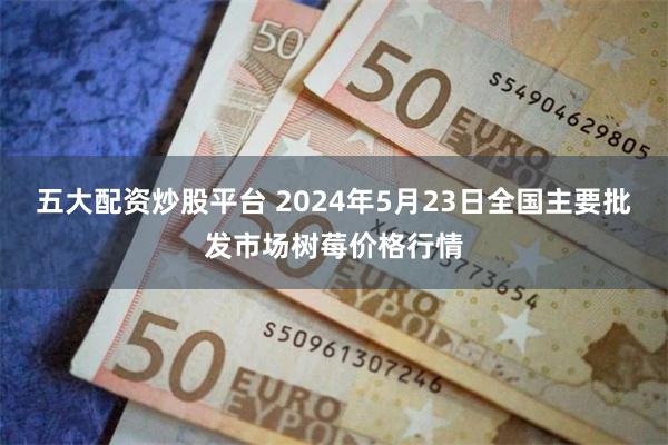 五大配资炒股平台 2024年5月23日全国主要批发市场树莓价格行情