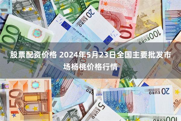 股票配资价格 2024年5月23日全国主要批发市场杨桃价格行情