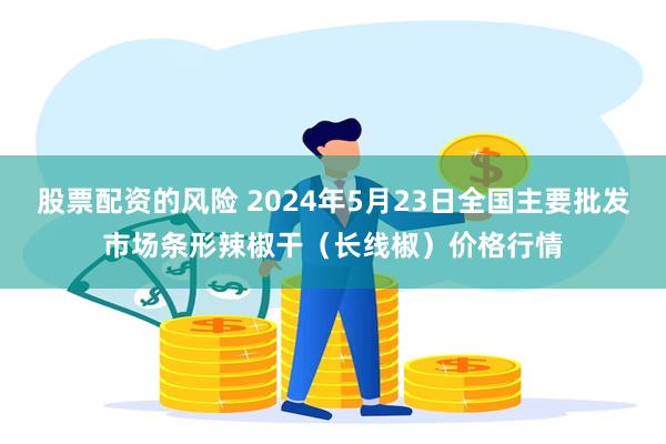 股票配资的风险 2024年5月23日全国主要批发市场条形辣椒干（长线椒）价格行情