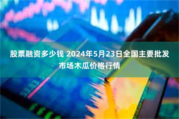 股票融资多少钱 2024年5月23日全国主要批发市场木瓜价格行情