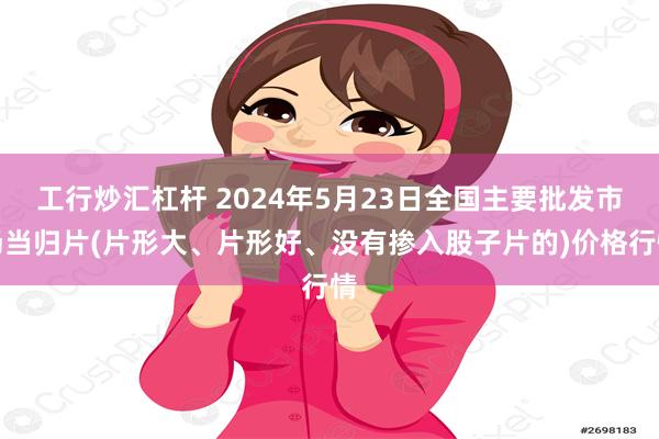 工行炒汇杠杆 2024年5月23日全国主要批发市场当归片(片形大、片形好、没有掺入股子片的)价格行情