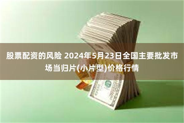 股票配资的风险 2024年5月23日全国主要批发市场当归片(小片型)价格行情