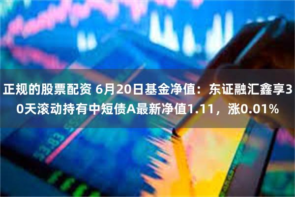 正规的股票配资 6月20日基金净值：东证融汇鑫享30天滚动持有中短债A最新净值1.11，涨0.01%