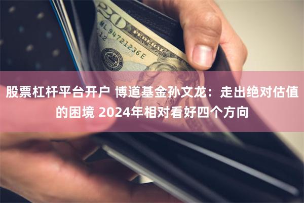 股票杠杆平台开户 博道基金孙文龙：走出绝对估值的困境 2024年相对看好四个方向