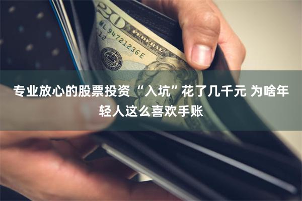 专业放心的股票投资 “入坑”花了几千元 为啥年轻人这么喜欢手账