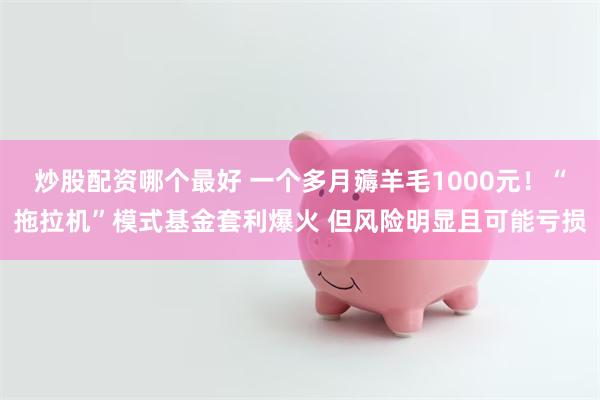 炒股配资哪个最好 一个多月薅羊毛1000元！“拖拉机”模式基金套利爆火 但风险明显且可能亏损