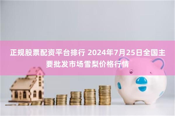 正规股票配资平台排行 2024年7月25日全国主要批发市场雪梨价格行情