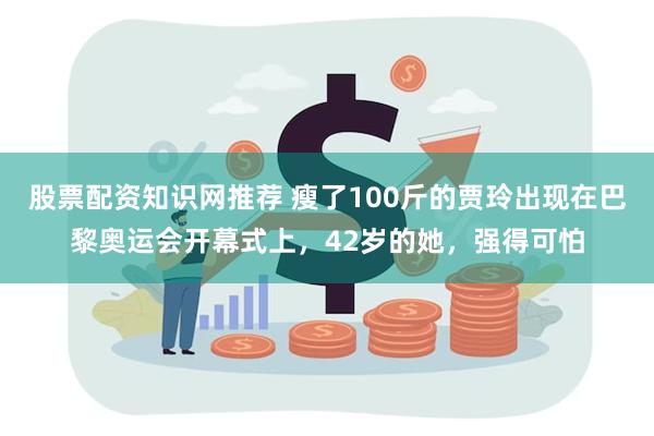 股票配资知识网推荐 瘦了100斤的贾玲出现在巴黎奥运会开幕式上，42岁的她，强得可怕