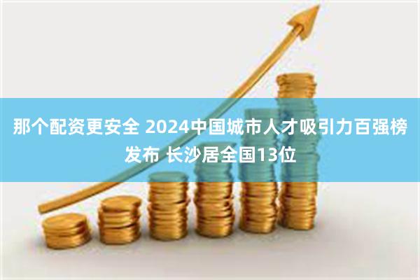 那个配资更安全 2024中国城市人才吸引力百强榜发布 长沙居全国13位