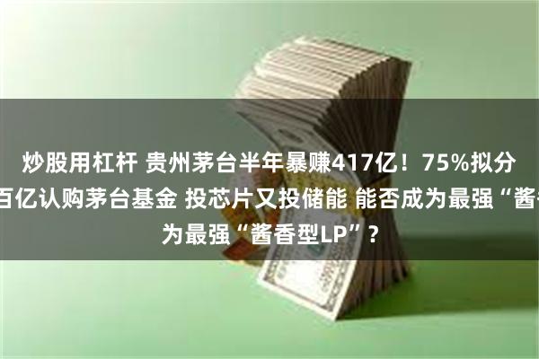 炒股用杠杆 贵州茅台半年暴赚417亿！75%拟分红？豪掷百亿认购茅台基金 投芯片又投储能 能否成为最强“酱香型LP”？