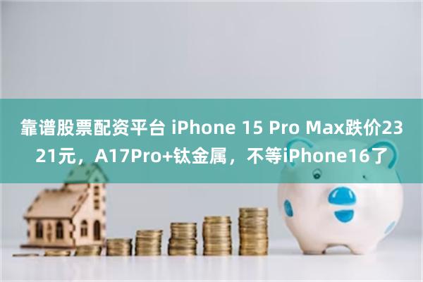 靠谱股票配资平台 iPhone 15 Pro Max跌价2321元，A17Pro+钛金属，不等iPhone16了