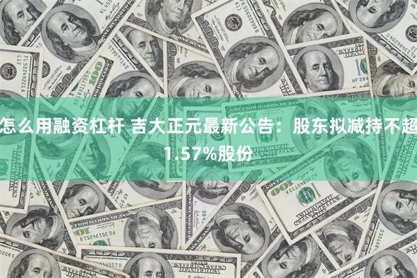 怎么用融资杠杆 吉大正元最新公告：股东拟减持不超1.57%股份