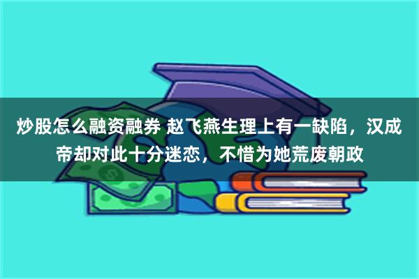 炒股怎么融资融券 赵飞燕生理上有一缺陷，汉成帝却对此十分迷恋，不惜为她荒废朝政