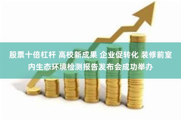 股票十倍杠杆 高校新成果 企业促转化 装修前室内生态环境检测报告发布会成功举办