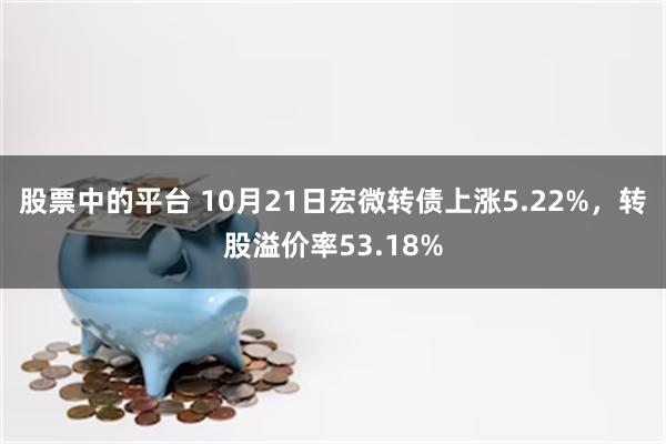 股票中的平台 10月21日宏微转债上涨5.22%，转股溢价率53.18%