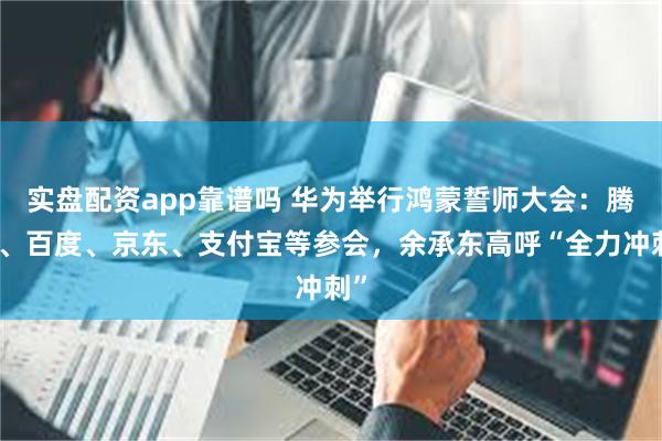 实盘配资app靠谱吗 华为举行鸿蒙誓师大会：腾讯、百度、京东、支付宝等参会，余承东高呼“全力冲刺”