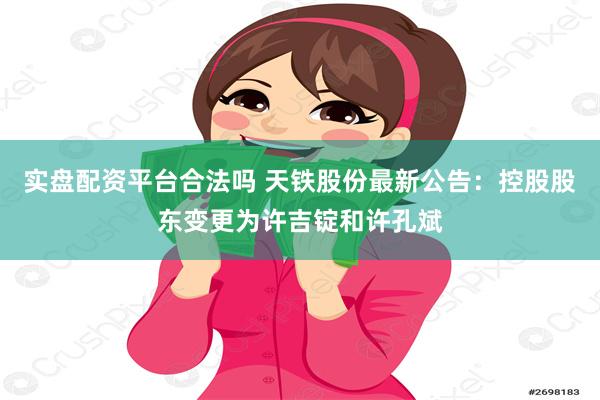 实盘配资平台合法吗 天铁股份最新公告：控股股东变更为许吉锭和许孔斌