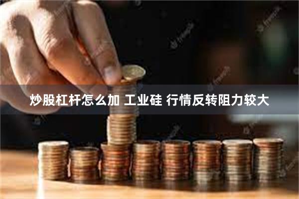 炒股杠杆怎么加 工业硅 行情反转阻力较大