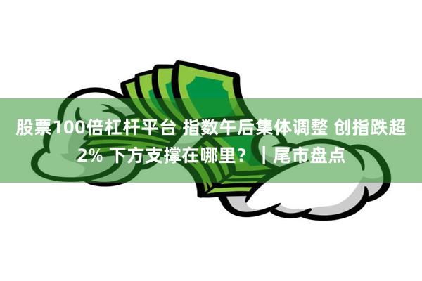 股票100倍杠杆平台 指数午后集体调整 创指跌超2% 下方支撑在哪里？｜尾市盘点