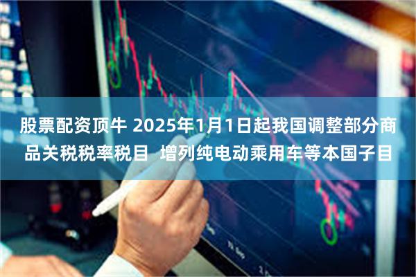 股票配资顶牛 2025年1月1日起我国调整部分商品关税税率税目  增列纯电动乘用车等本国子目