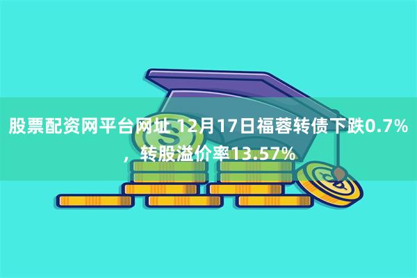 股票配资网平台网址 12月17日福蓉转债下跌0.7%，转股溢价率13.57%