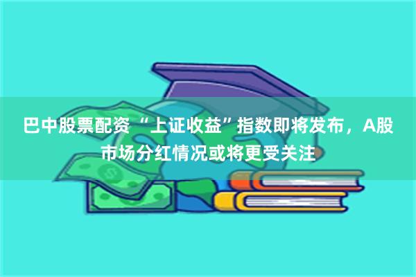 巴中股票配资 “上证收益”指数即将发布，A股市场分红情况或将更受关注