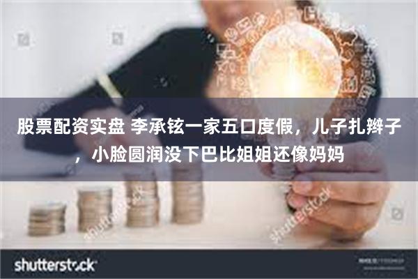 股票配资实盘 李承铉一家五口度假，儿子扎辫子，小脸圆润没下巴比姐姐还像妈妈