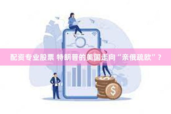 配资专业股票 特朗普的美国走向“亲俄疏欧”？