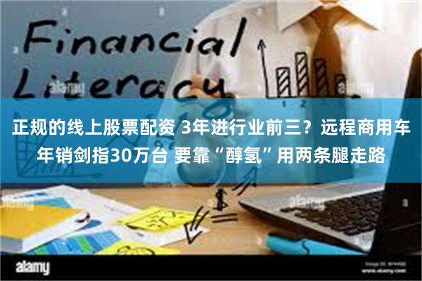 正规的线上股票配资 3年进行业前三？远程商用车年销剑指30万台 要靠“醇氢”用两条腿走路