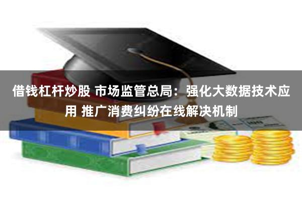 借钱杠杆炒股 市场监管总局：强化大数据技术应用 推广消费纠纷在线解决机制