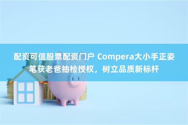 配资可信股票配资门户 Compera大小手正姿笔获老爸抽检授权，树立品质新标杆